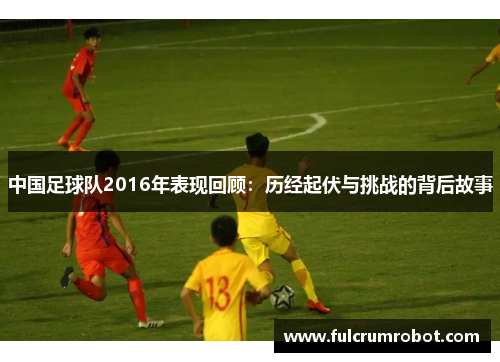 中国足球队2016年表现回顾：历经起伏与挑战的背后故事