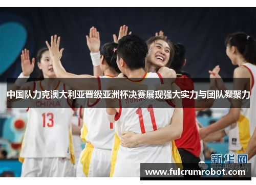 中国队力克澳大利亚晋级亚洲杯决赛展现强大实力与团队凝聚力