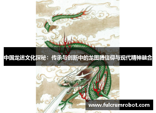 中国龙迷文化探秘：传承与创新中的龙图腾信仰与现代精神融合