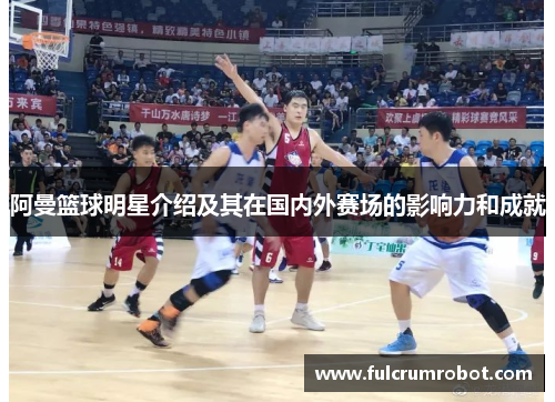 阿曼篮球明星介绍及其在国内外赛场的影响力和成就