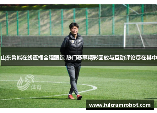 山东鲁能在线直播全程跟踪 热门赛事精彩回放与互动评论尽在其中