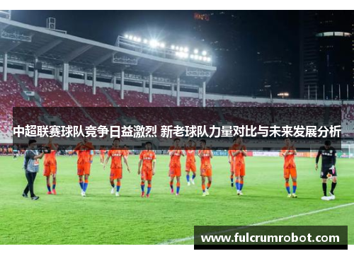 中超联赛球队竞争日益激烈 新老球队力量对比与未来发展分析