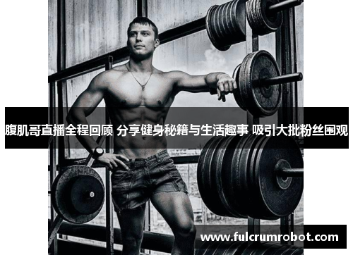 腹肌哥直播全程回顾 分享健身秘籍与生活趣事 吸引大批粉丝围观